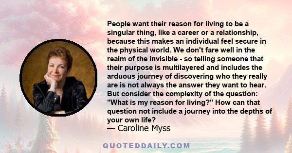 People want their reason for living to be a singular thing, like a career or a relationship, because this makes an individual feel secure in the physical world. We don't fare well in the realm of the invisible - so