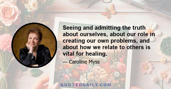 Seeing and admitting the truth about ourselves, about our role in creating our own problems, and about how we relate to others is vital for healing.