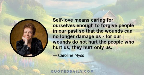 Self-love means caring for ourselves enough to forgive people in our past so that the wounds can no longer damage us - for our wounds do not hurt the people who hurt us, they hurt only us.