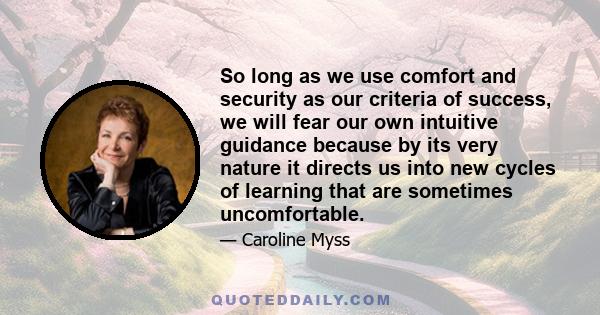 So long as we use comfort and security as our criteria of success, we will fear our own intuitive guidance because by its very nature it directs us into new cycles of learning that are sometimes uncomfortable.