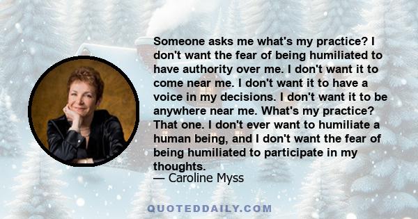 Someone asks me what's my practice? I don't want the fear of being humiliated to have authority over me. I don't want it to come near me. I don't want it to have a voice in my decisions. I don't want it to be anywhere