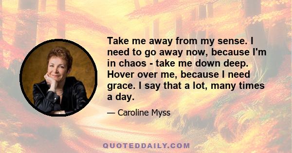 Take me away from my sense. I need to go away now, because I'm in chaos - take me down deep. Hover over me, because I need grace. I say that a lot, many times a day.