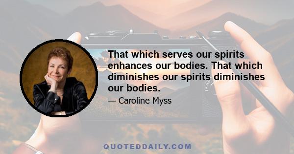 That which serves our spirits enhances our bodies. That which diminishes our spirits diminishes our bodies.