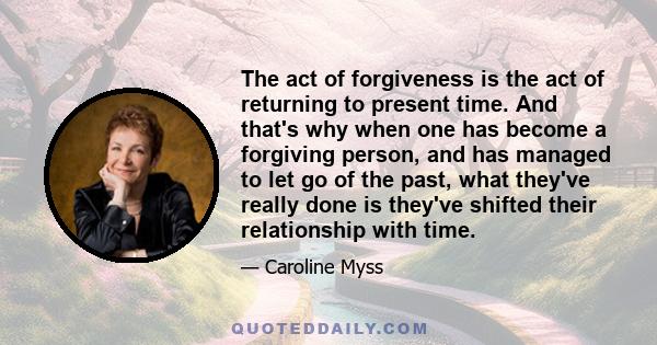 The act of forgiveness is the act of returning to present time. And that's why when one has become a forgiving person, and has managed to let go of the past, what they've really done is they've shifted their