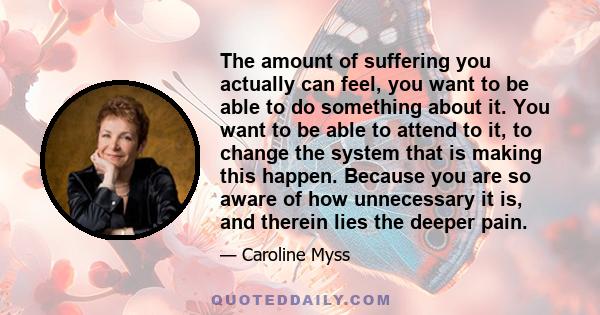 The amount of suffering you actually can feel, you want to be able to do something about it. You want to be able to attend to it, to change the system that is making this happen. Because you are so aware of how