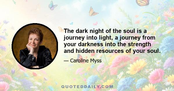 The dark night of the soul is a journey into light, a journey from your darkness into the strength and hidden resources of your soul.