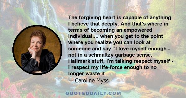 The forgiving heart is capable of anything. I believe that deeply. And that's where in terms of becoming an empowered individual.... when you get to the point where you realize you can look at someone and say “I love