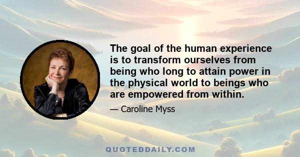 The goal of the human experience is to transform ourselves from being who long to attain power in the physical world to beings who are empowered from within.