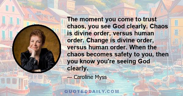 The moment you come to trust chaos, you see God clearly. Chaos is divine order, versus human order. Change is divine order, versus human order. When the chaos becomes safety to you, then you know you're seeing God