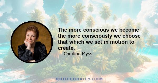 The more conscious we become the more consciously we choose that which we set in motion to create.