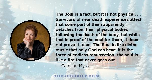 The Soul is a fact, but it is not physical. ... Survivors of near-death experiences attest that some part of them apparently detaches from their physical bodies following the death of the body, but while that is proof