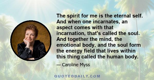 The spirit for me is the eternal self. And when one incarnates, an aspect comes with that incarnation, that's called the soul. And together the mind, the emotional body, and the soul form the energy field that lives