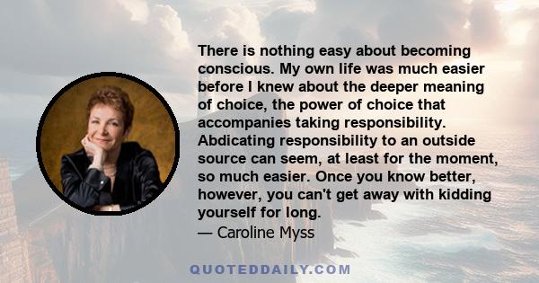 There is nothing easy about becoming conscious. My own life was much easier before I knew about the deeper meaning of choice, the power of choice that accompanies taking responsibility. Abdicating responsibility to an