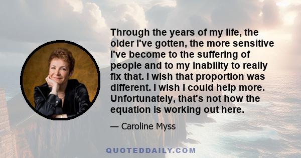 Through the years of my life, the older I've gotten, the more sensitive I've become to the suffering of people and to my inability to really fix that. I wish that proportion was different. I wish I could help more.