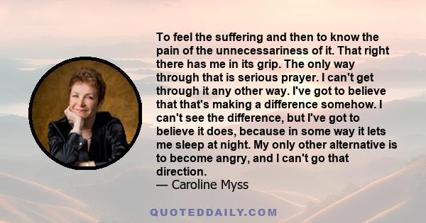 To feel the suffering and then to know the pain of the unnecessariness of it. That right there has me in its grip. The only way through that is serious prayer. I can't get through it any other way. I've got to believe