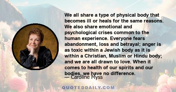 We all share a type of physical body that becomes ill or heals for the same reasons. We also share emotional and psychological crises common to the human experience. Everyone fears abandonment, loss and betrayal; anger