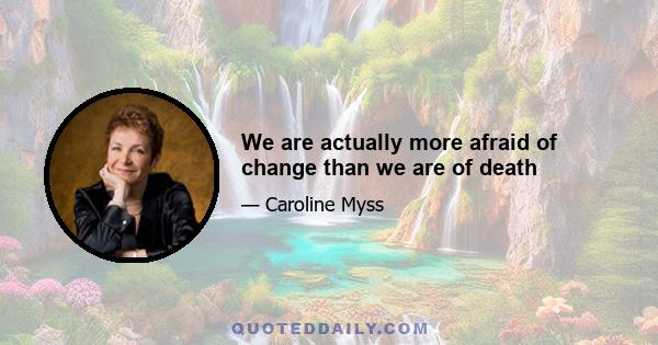 We are actually more afraid of change than we are of death