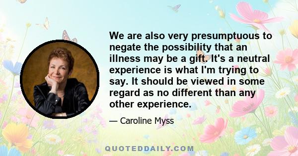 We are also very presumptuous to negate the possibility that an illness may be a gift. It's a neutral experience is what I'm trying to say. It should be viewed in some regard as no different than any other experience.