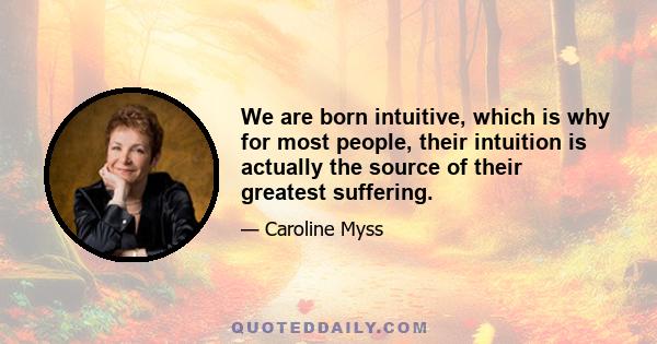 We are born intuitive, which is why for most people, their intuition is actually the source of their greatest suffering.