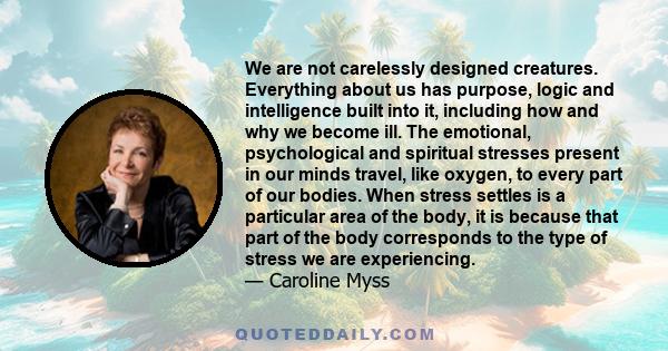 We are not carelessly designed creatures. Everything about us has purpose, logic and intelligence built into it, including how and why we become ill. The emotional, psychological and spiritual stresses present in our