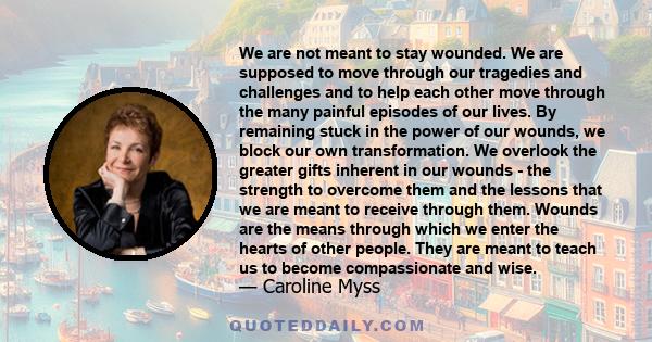 We are not meant to stay wounded. We are supposed to move through our tragedies and challenges and to help each other move through the many painful episodes of our lives. By remaining stuck in the power of our wounds,