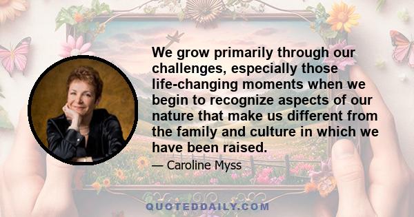 We grow primarily through our challenges, especially those life-changing moments when we begin to recognize aspects of our nature that make us different from the family and culture in which we have been raised.