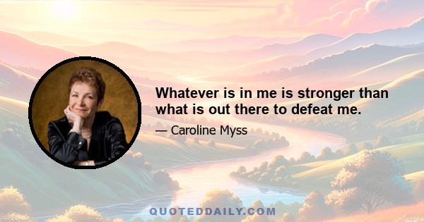 Whatever is in me is stronger than what is out there to defeat me.