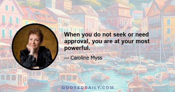 When you do not seek or need approval, you are at your most powerful.