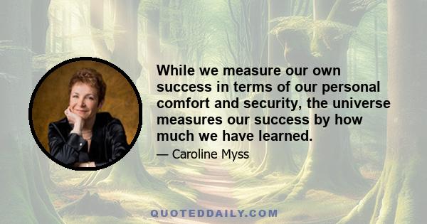 While we measure our own success in terms of our personal comfort and security, the universe measures our success by how much we have learned.