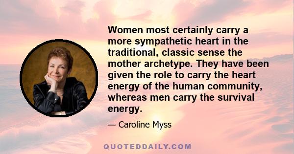 Women most certainly carry a more sympathetic heart in the traditional, classic sense the mother archetype. They have been given the role to carry the heart energy of the human community, whereas men carry the survival