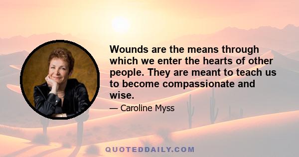 Wounds are the means through which we enter the hearts of other people. They are meant to teach us to become compassionate and wise.