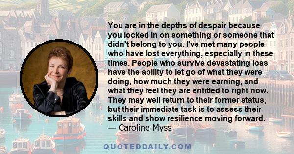 You are in the depths of despair because you locked in on something or someone that didn't belong to you. I've met many people who have lost everything, especially in these times. People who survive devastating loss