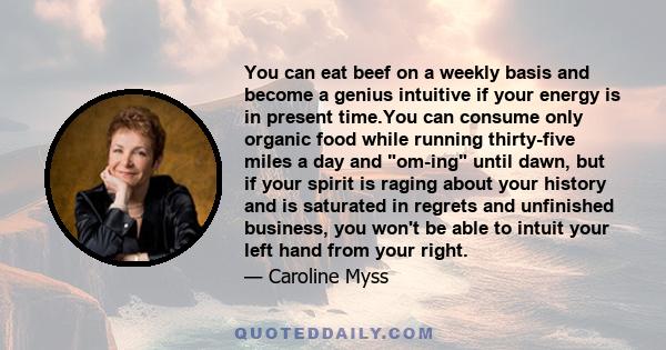 You can eat beef on a weekly basis and become a genius intuitive if your energy is in present time.You can consume only organic food while running thirty-five miles a day and om-ing until dawn, but if your spirit is