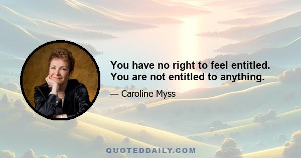 You have no right to feel entitled. You are not entitled to anything.