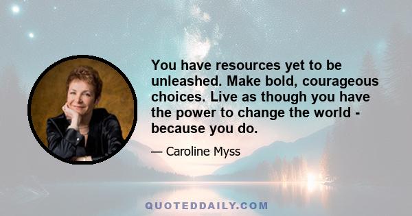 You have resources yet to be unleashed. Make bold, courageous choices. Live as though you have the power to change the world - because you do.