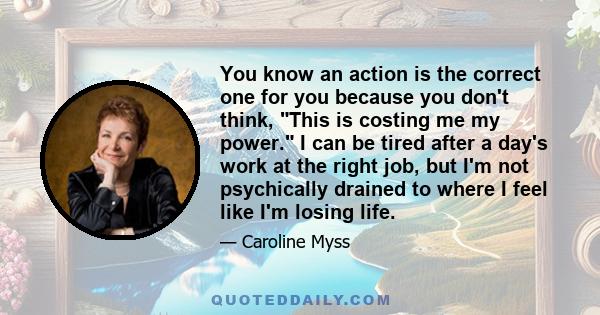 You know an action is the correct one for you because you don't think, This is costing me my power. I can be tired after a day's work at the right job, but I'm not psychically drained to where I feel like I'm losing