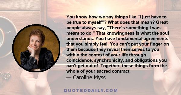 You know how we say things like I just have to be true to myself? What does that mean? Great people always say, There's something I was meant to do. That knowingness is what the soul understands. You have fundamental