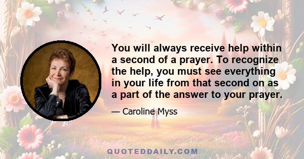 You will always receive help within a second of a prayer. To recognize the help, you must see everything in your life from that second on as a part of the answer to your prayer.