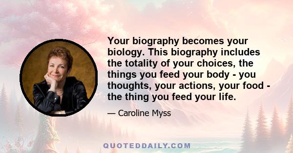 Your biography becomes your biology. This biography includes the totality of your choices, the things you feed your body - you thoughts, your actions, your food - the thing you feed your life.