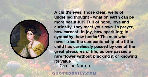 A child's eyes, those clear, wells of undefiled thought - what on earth can be more beautiful? Full of hope, love and curiosity, they meet your own. In prayer, how earnest; in joy, how sparkling; in sympathy, how