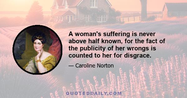 A woman's suffering is never above half known, for the fact of the publicity of her wrongs is counted to her for disgrace.