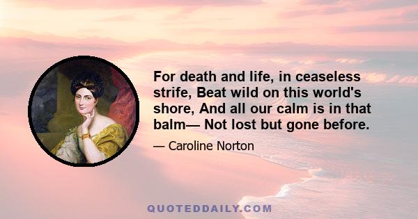 For death and life, in ceaseless strife, Beat wild on this world's shore, And all our calm is in that balm— Not lost but gone before.