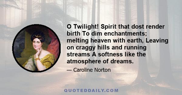 O Twilight! Spirit that dost render birth To dim enchantments; melting heaven with earth, Leaving on craggy hills and running streams A softness like the atmosphere of dreams.