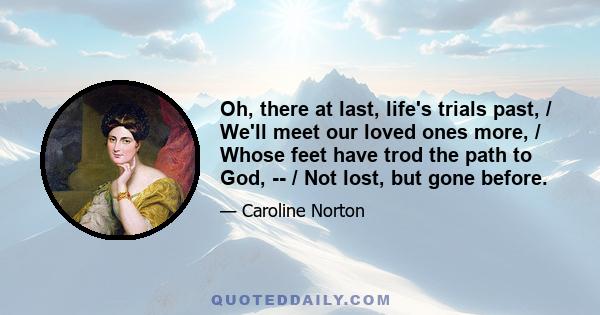 Oh, there at last, life's trials past, / We'll meet our loved ones more, / Whose feet have trod the path to God, -- / Not lost, but gone before.