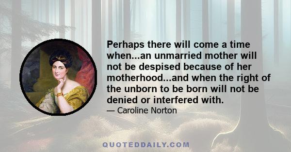 Perhaps there will come a time when...an unmarried mother will not be despised because of her motherhood...and when the right of the unborn to be born will not be denied or interfered with.