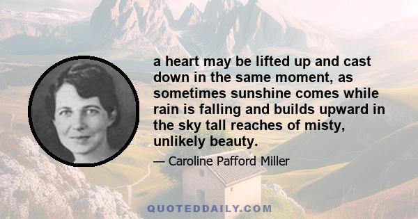 a heart may be lifted up and cast down in the same moment, as sometimes sunshine comes while rain is falling and builds upward in the sky tall reaches of misty, unlikely beauty.