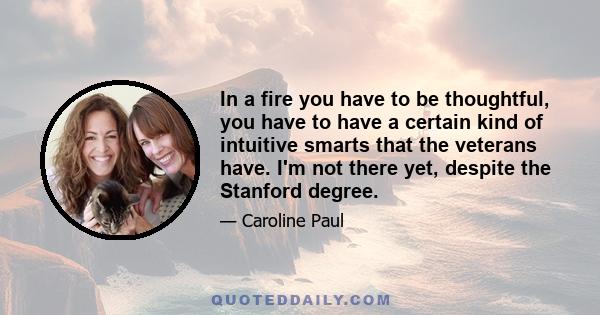 In a fire you have to be thoughtful, you have to have a certain kind of intuitive smarts that the veterans have. I'm not there yet, despite the Stanford degree.