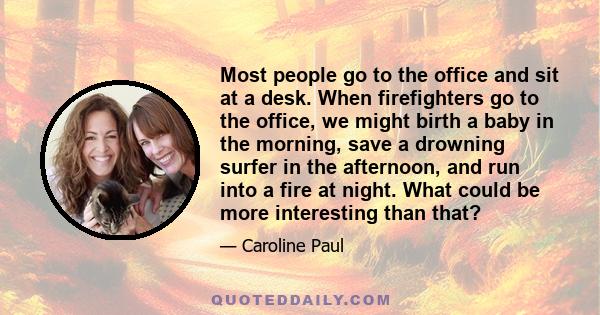 Most people go to the office and sit at a desk. When firefighters go to the office, we might birth a baby in the morning, save a drowning surfer in the afternoon, and run into a fire at night. What could be more