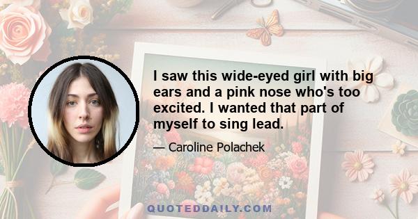 I saw this wide-eyed girl with big ears and a pink nose who's too excited. I wanted that part of myself to sing lead.