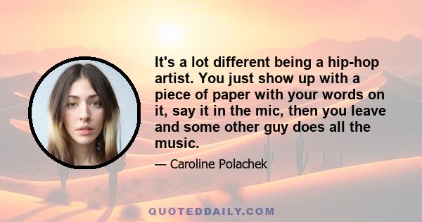 It's a lot different being a hip-hop artist. You just show up with a piece of paper with your words on it, say it in the mic, then you leave and some other guy does all the music.